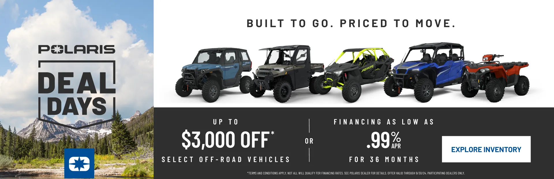 Polaris Deal Days, Built to Go. Priced to Move. Up to $3,000 off, select Off-Road vehicles or Financing as Low as .99% apr for 36 months.