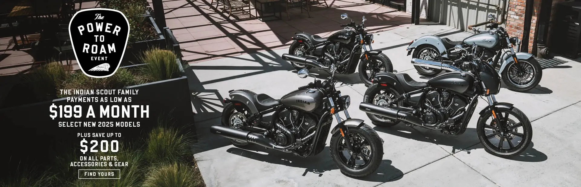 Payments as low as $199 a month on new 2025 Indian Scout models. Plus save up to $200 on all parts, accessories, and gear.