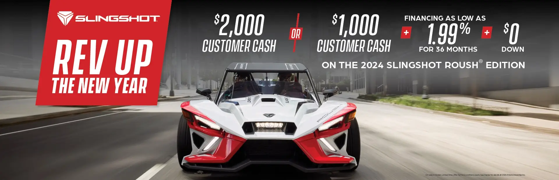 Promotion of $2,000 customer cash or $1,000 customer cash and 1.99% for 36 months and $0 down with the purchase of a 2024 Slingshot Roush Edition.