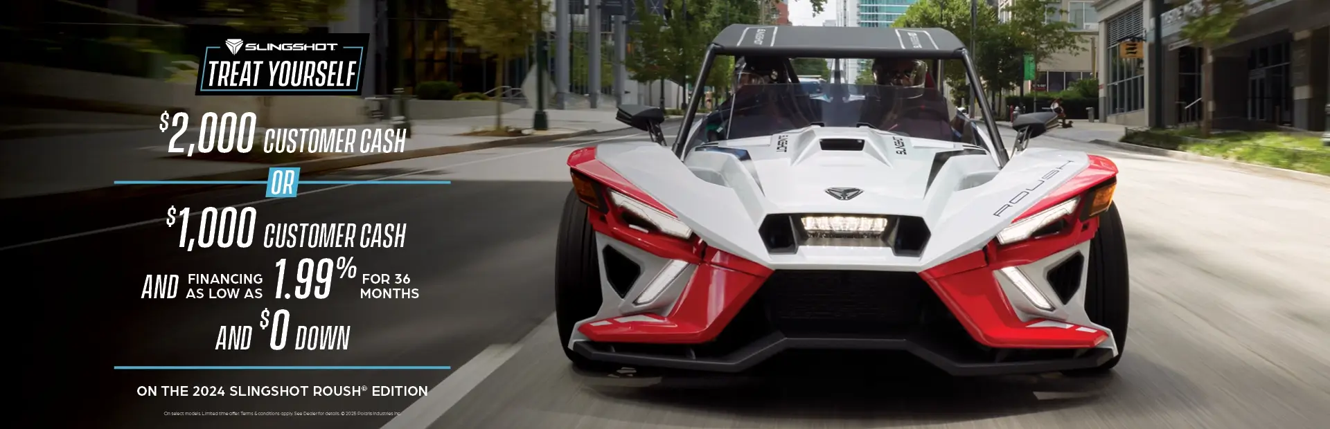 Promotion of $2,000 customer cash or $1,000 customer cash and 1.99% for 36 months and $0 down with the purchase of a 2024 Slingshot Roush Edition.